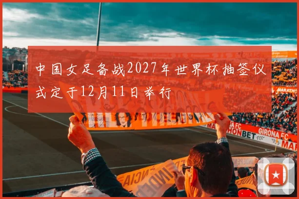 中国女足备战2027年世界杯抽签仪式定于12月11日举行